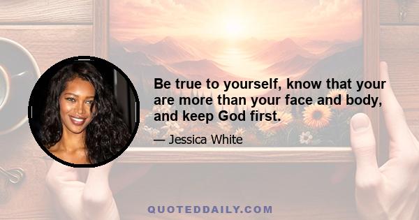 Be true to yourself, know that your are more than your face and body, and keep God first.