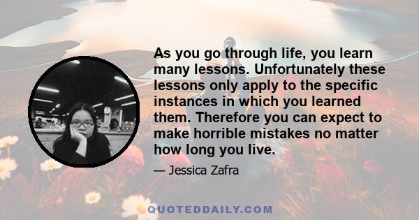 As you go through life, you learn many lessons. Unfortunately these lessons only apply to the specific instances in which you learned them. Therefore you can expect to make horrible mistakes no matter how long you live.