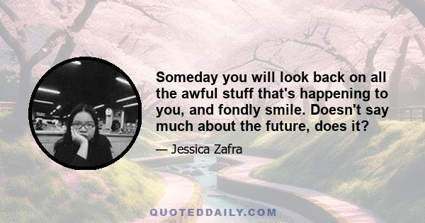 Someday you will look back on all the awful stuff that's happening to you, and fondly smile. Doesn't say much about the future, does it?