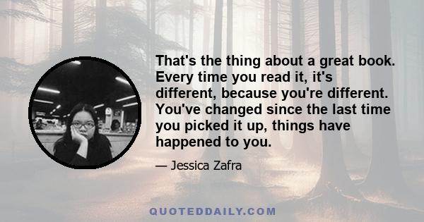 That's the thing about a great book. Every time you read it, it's different, because you're different. You've changed since the last time you picked it up, things have happened to you.