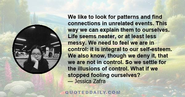 We like to look for patterns and find connections in unrelated events. This way we can explain them to ourselves. Life seems neater, or at least less messy. We need to feel we are in control: it is integral to our