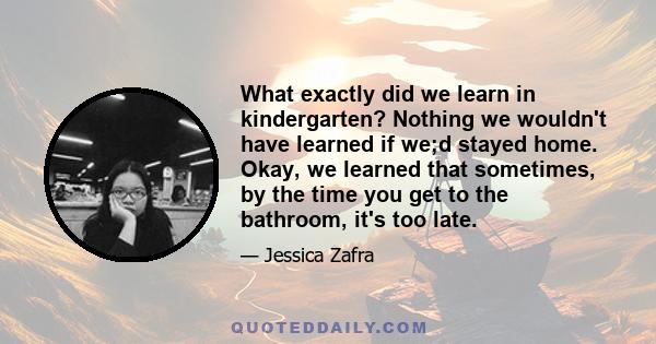 What exactly did we learn in kindergarten? Nothing we wouldn't have learned if we;d stayed home. Okay, we learned that sometimes, by the time you get to the bathroom, it's too late.