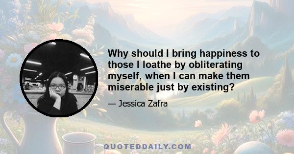 Why should I bring happiness to those I loathe by obliterating myself, when I can make them miserable just by existing?