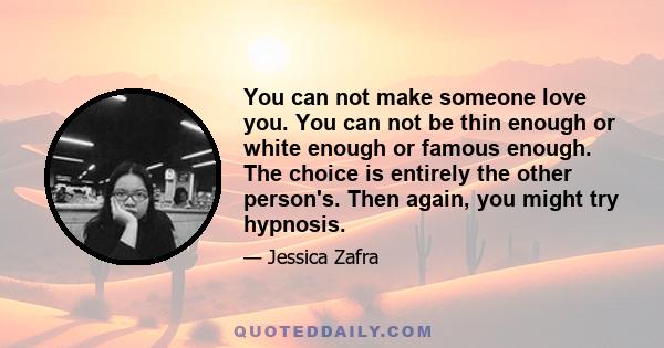 You can not make someone love you. You can not be thin enough or white enough or famous enough. The choice is entirely the other person's. Then again, you might try hypnosis.