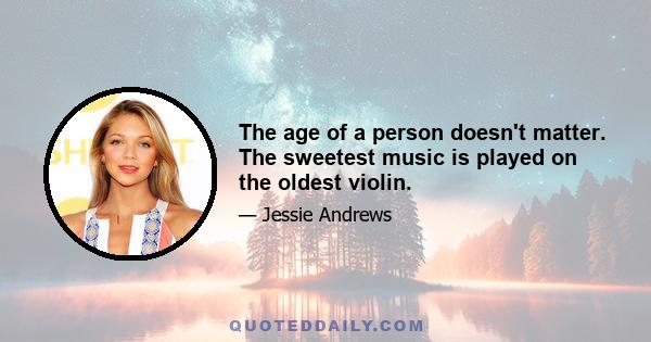 The age of a person doesn't matter. The sweetest music is played on the oldest violin.