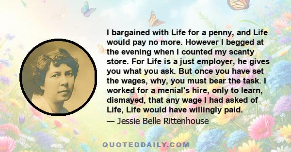 I bargained with Life for a penny, and Life would pay no more. However I begged at the evening when I counted my scanty store. For Life is a just employer, he gives you what you ask. But once you have set the wages,