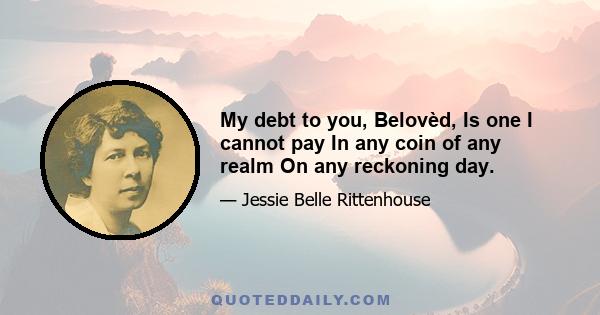 My debt to you, Belovèd, Is one I cannot pay In any coin of any realm On any reckoning day.