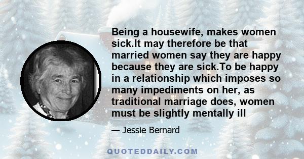 Being a housewife, makes women sick.It may therefore be that married women say they are happy because they are sick.To be happy in a relationship which imposes so many impediments on her, as traditional marriage does,