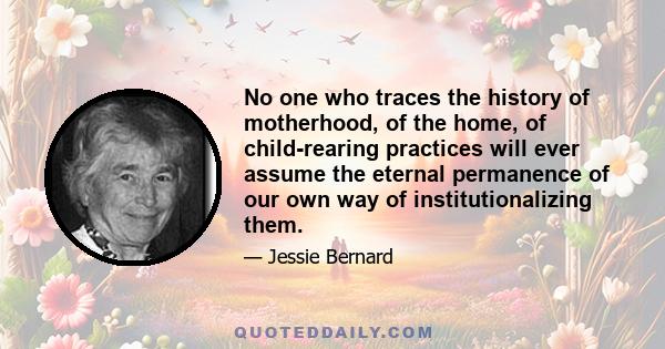 No one who traces the history of motherhood, of the home, of child-rearing practices will ever assume the eternal permanence of our own way of institutionalizing them.