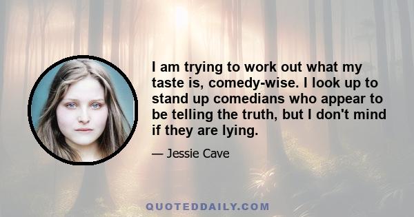 I am trying to work out what my taste is, comedy-wise. I look up to stand up comedians who appear to be telling the truth, but I don't mind if they are lying.