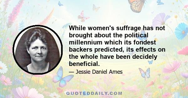 While women's suffrage has not brought about the political millennium which its fondest backers predicted, its effects on the whole have been decidely beneficial.