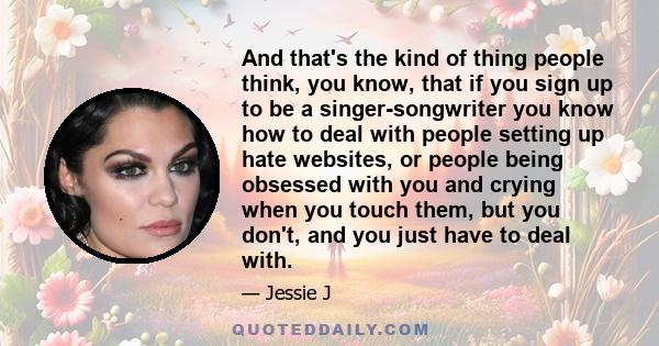 And that's the kind of thing people think, you know, that if you sign up to be a singer-songwriter you know how to deal with people setting up hate websites, or people being obsessed with you and crying when you touch