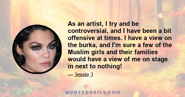 As an artist, I try and be controversial, and I have been a bit offensive at times. I have a view on the burka, and I'm sure a few of the Muslim girls and their families would have a view of me on stage in next to