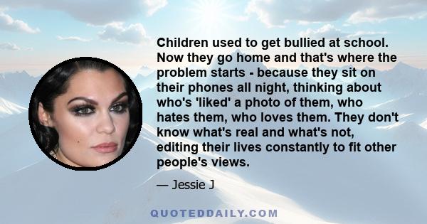 Children used to get bullied at school. Now they go home and that's where the problem starts - because they sit on their phones all night, thinking about who's 'liked' a photo of them, who hates them, who loves them.