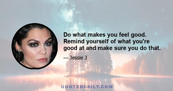 Do what makes you feel good. Remind yourself of what you're good at and make sure you do that.