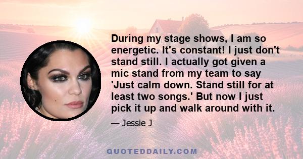 During my stage shows, I am so energetic. It's constant! I just don't stand still. I actually got given a mic stand from my team to say 'Just calm down. Stand still for at least two songs.' But now I just pick it up and 