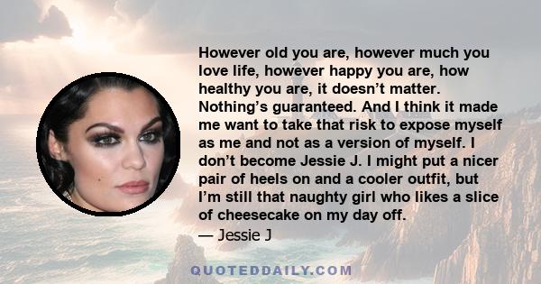 However old you are, however much you love life, however happy you are, how healthy you are, it doesn’t matter. Nothing’s guaranteed. And I think it made me want to take that risk to expose myself as me and not as a