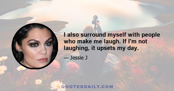 I also surround myself with people who make me laugh. If I'm not laughing, it upsets my day.