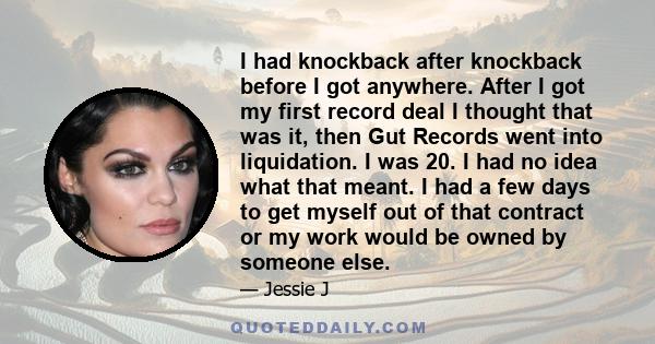 I had knockback after knockback before I got anywhere. After I got my first record deal I thought that was it, then Gut Records went into liquidation. I was 20. I had no idea what that meant. I had a few days to get