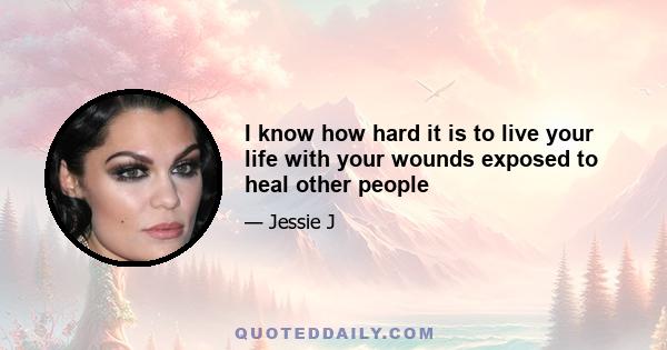 I know how hard it is to live your life with your wounds exposed to heal other people