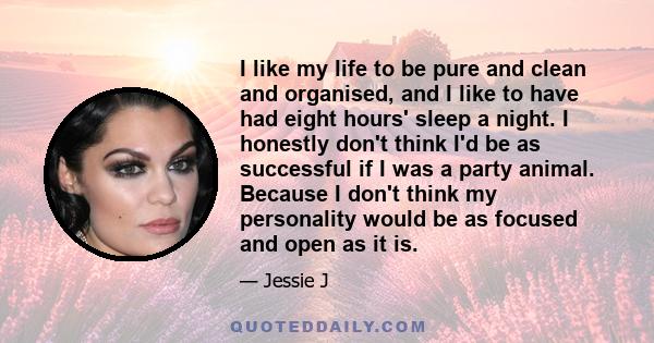 I like my life to be pure and clean and organised, and I like to have had eight hours' sleep a night. I honestly don't think I'd be as successful if I was a party animal. Because I don't think my personality would be as 