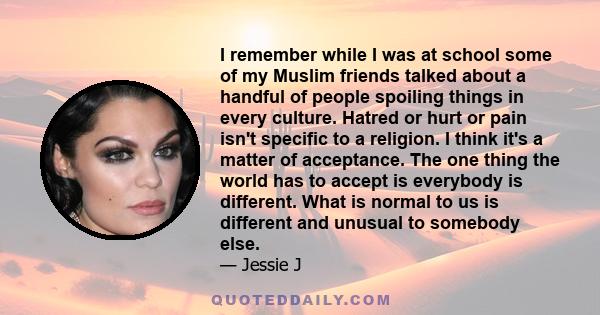 I remember while I was at school some of my Muslim friends talked about a handful of people spoiling things in every culture. Hatred or hurt or pain isn't specific to a religion. I think it's a matter of acceptance. The 