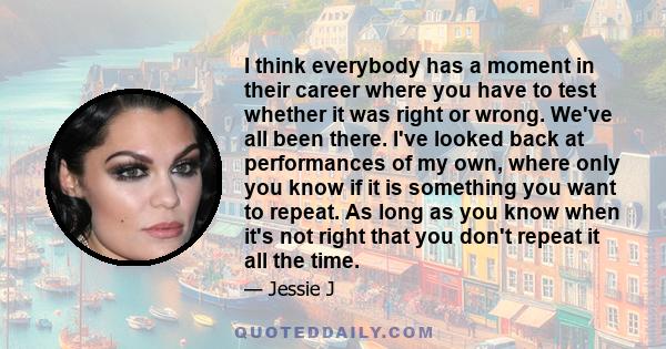 I think everybody has a moment in their career where you have to test whether it was right or wrong. We've all been there. I've looked back at performances of my own, where only you know if it is something you want to