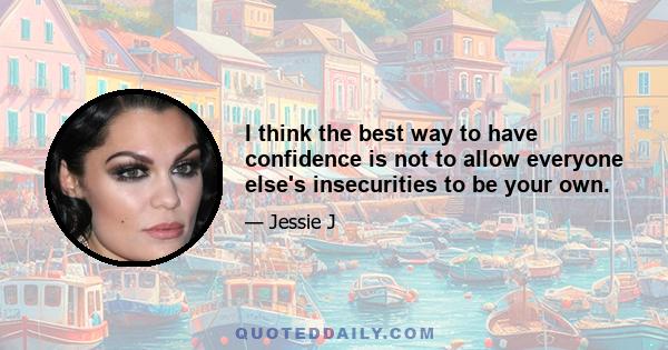 I think the best way to have confidence is not to allow everyone else's insecurities to be your own.