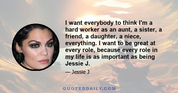 I want everybody to think I'm a hard worker as an aunt, a sister, a friend, a daughter, a niece, everything. I want to be great at every role, because every role in my life is as important as being Jessie J.