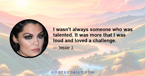 I wasn't always someone who was talented. It was more that I was loud and loved a challenge.