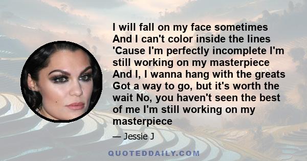 I will fall on my face sometimes And I can't color inside the lines 'Cause I'm perfectly incomplete I'm still working on my masterpiece And I, I wanna hang with the greats Got a way to go, but it's worth the wait No,