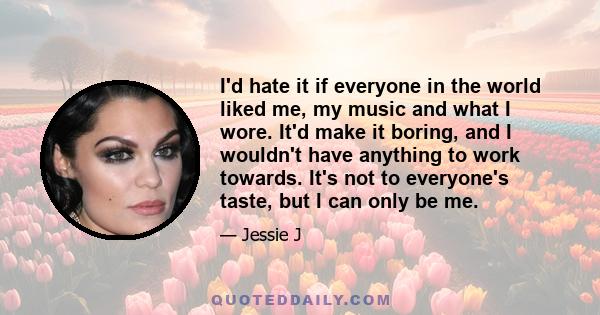 I'd hate it if everyone in the world liked me, my music and what I wore. It'd make it boring, and I wouldn't have anything to work towards. It's not to everyone's taste, but I can only be me.