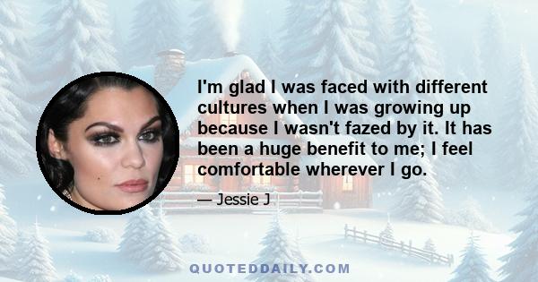 I'm glad I was faced with different cultures when I was growing up because I wasn't fazed by it. It has been a huge benefit to me; I feel comfortable wherever I go.