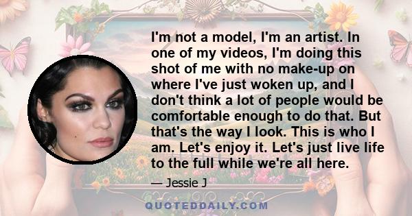 I'm not a model, I'm an artist. In one of my videos, I'm doing this shot of me with no make-up on where I've just woken up, and I don't think a lot of people would be comfortable enough to do that. But that's the way I