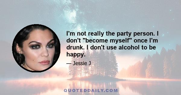 I'm not really the party person. I don't become myself once I'm drunk. I don't use alcohol to be happy.