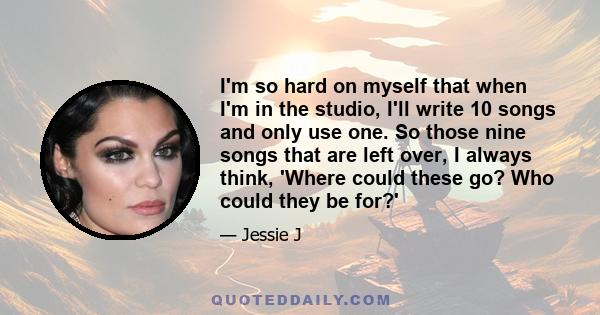 I'm so hard on myself that when I'm in the studio, I'll write 10 songs and only use one. So those nine songs that are left over, I always think, 'Where could these go? Who could they be for?'