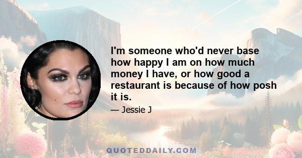 I'm someone who'd never base how happy I am on how much money I have, or how good a restaurant is because of how posh it is.