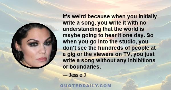 It's weird because when you initially write a song, you write it with no understanding that the world is maybe going to hear it one day. So when you go into the studio, you don't see the hundreds of people at a gig or