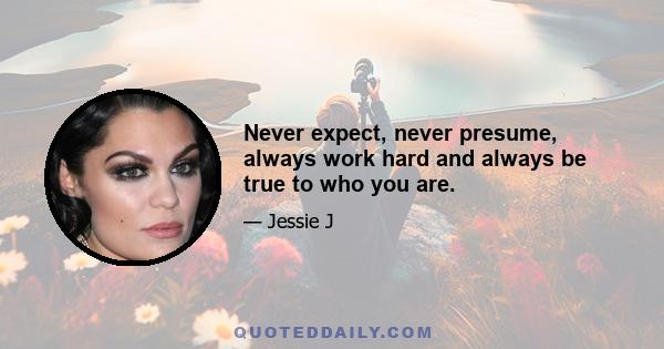 Never expect, never presume, always work hard and always be true to who you are.