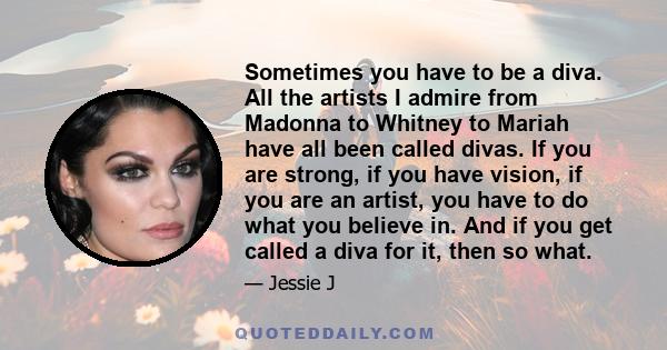 Sometimes you have to be a diva. All the artists I admire from Madonna to Whitney to Mariah have all been called divas. If you are strong, if you have vision, if you are an artist, you have to do what you believe in.