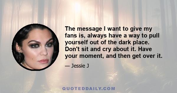 The message I want to give my fans is, always have a way to pull yourself out of the dark place. Don't sit and cry about it. Have your moment, and then get over it.