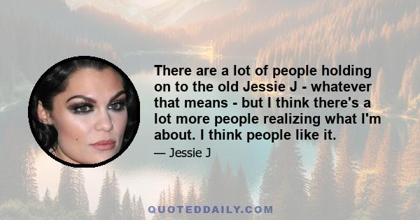 There are a lot of people holding on to the old Jessie J - whatever that means - but I think there's a lot more people realizing what I'm about. I think people like it.