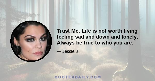 Trust Me. Life is not worth living feeling sad and down and lonely. Always be true to who you are.