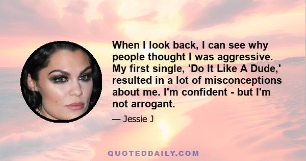 When I look back, I can see why people thought I was aggressive. My first single, 'Do It Like A Dude,' resulted in a lot of misconceptions about me. I'm confident - but I'm not arrogant.