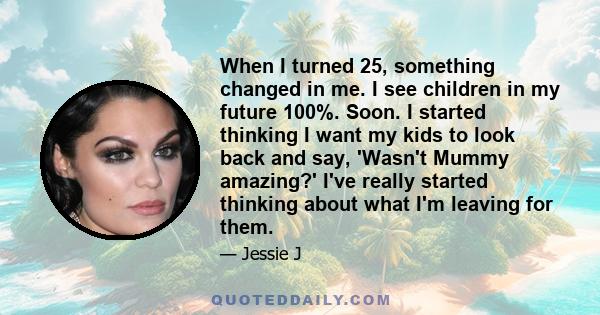 When I turned 25, something changed in me. I see children in my future 100%. Soon. I started thinking I want my kids to look back and say, 'Wasn't Mummy amazing?' I've really started thinking about what I'm leaving for