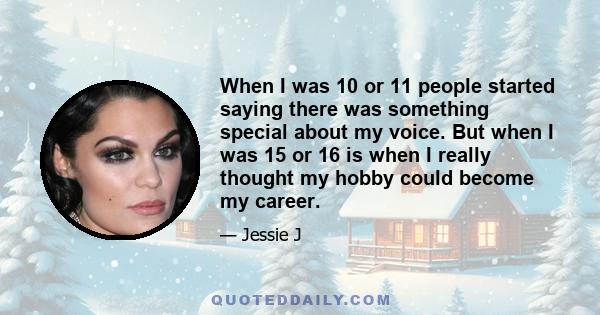 When I was 10 or 11 people started saying there was something special about my voice. But when I was 15 or 16 is when I really thought my hobby could become my career.