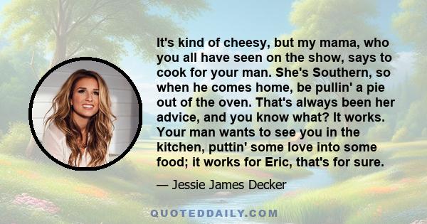 It's kind of cheesy, but my mama, who you all have seen on the show, says to cook for your man. She's Southern, so when he comes home, be pullin' a pie out of the oven. That's always been her advice, and you know what?