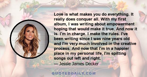 Love is what makes you do everything. It really does conquer all. With my first album, I was writing about empowerment hoping that would make it true. And now it is. I'm in charge. I make the rules. I've been writing