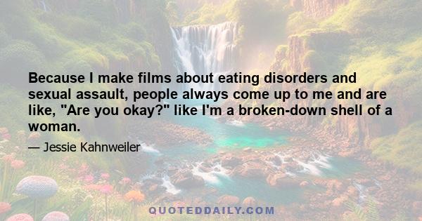 Because I make films about eating disorders and sexual assault, people always come up to me and are like, Are you okay? like I'm a broken-down shell of a woman.