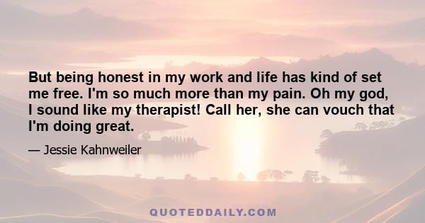 But being honest in my work and life has kind of set me free. I'm so much more than my pain. Oh my god, I sound like my therapist! Call her, she can vouch that I'm doing great.